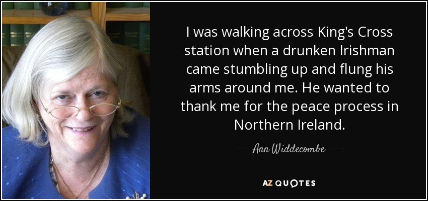 I was walking across King's Cross station when a drunken Irishman came stumbling up and flung his arms around me. He wanted to thank me for the peace process in Northern Ireland. - Ann Widdecombe