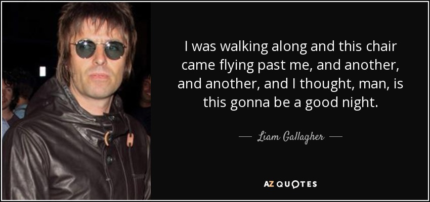 I was walking along and this chair came flying past me, and another, and another, and I thought, man, is this gonna be a good night. - Liam Gallagher