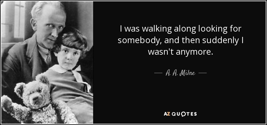 I was walking along looking for somebody, and then suddenly I wasn't anymore. - A. A. Milne