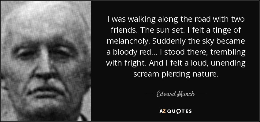 I was walking along the road with two friends. The sun set. I felt a tinge of melancholy. Suddenly the sky became a bloody red... I stood there, trembling with fright. And I felt a loud, unending scream piercing nature. - Edvard Munch