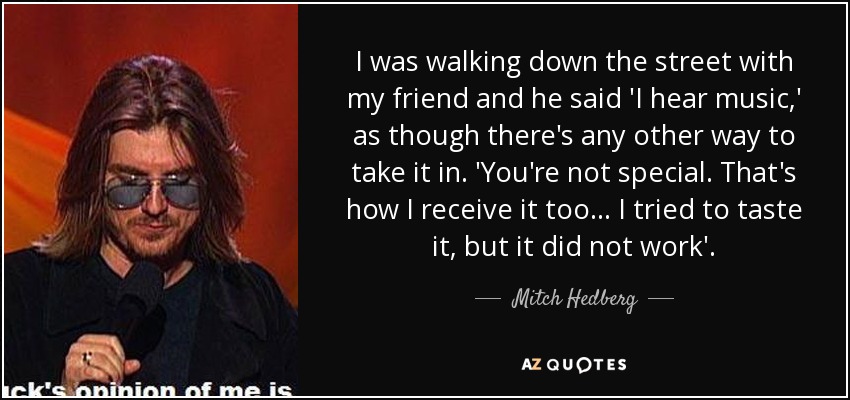 I was walking down the street with my friend and he said 'I hear music,' as though there's any other way to take it in. 'You're not special. That's how I receive it too... I tried to taste it, but it did not work'. - Mitch Hedberg