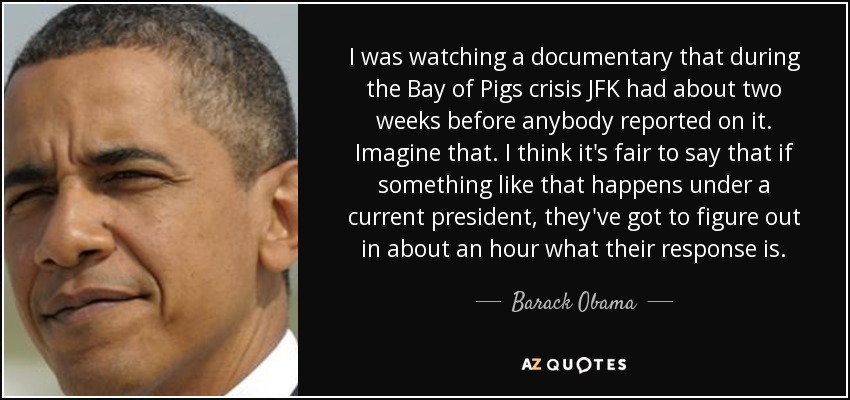 I was watching a documentary that during the Bay of Pigs crisis JFK had about two weeks before anybody reported on it. Imagine that. I think it's fair to say that if something like that happens under a current president, they've got to figure out in about an hour what their response is. - Barack Obama