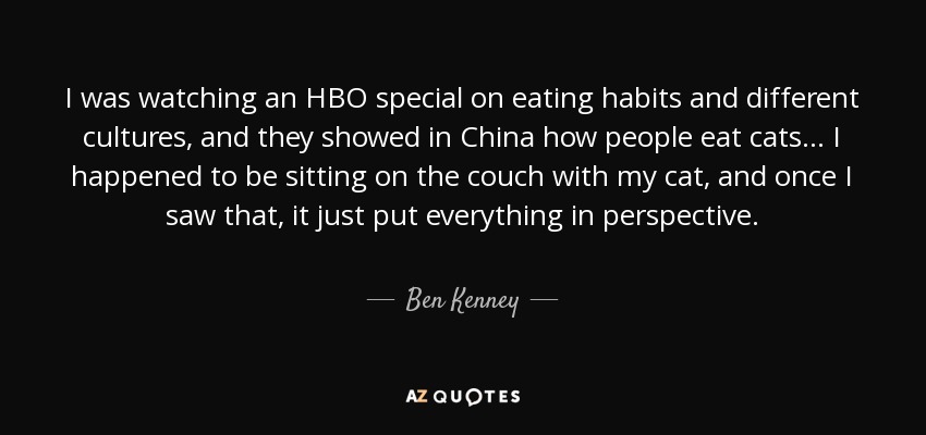 I was watching an HBO special on eating habits and different cultures, and they showed in China how people eat cats ... I happened to be sitting on the couch with my cat, and once I saw that, it just put everything in perspective. - Ben Kenney