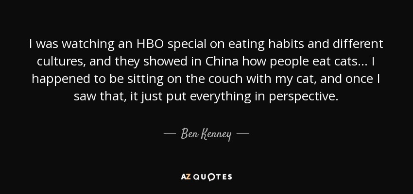 I was watching an HBO special on eating habits and different cultures, and they showed in China how people eat cats ... I happened to be sitting on the couch with my cat, and once I saw that, it just put everything in perspective. - Ben Kenney