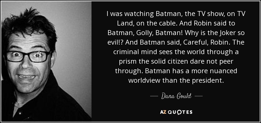 I was watching Batman, the TV show, on TV Land, on the cable. And Robin said to Batman, Golly, Batman! Why is the Joker so evil!? And Batman said, Careful, Robin. The criminal mind sees the world through a prism the solid citizen dare not peer through. Batman has a more nuanced worldview than the president. - Dana Gould