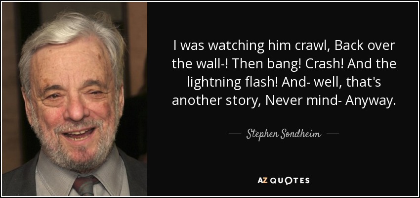 I was watching him crawl, Back over the wall-! Then bang! Crash! And the lightning flash! And- well, that's another story, Never mind- Anyway. - Stephen Sondheim