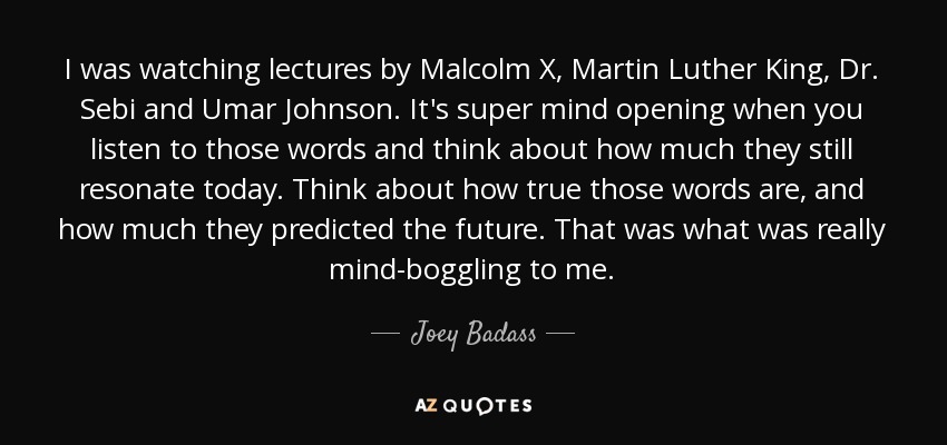 I was watching lectures by Malcolm X, Martin Luther King, Dr. Sebi and Umar Johnson. It's super mind opening when you listen to those words and think about how much they still resonate today. Think about how true those words are, and how much they predicted the future. That was what was really mind-boggling to me. - Joey Badass