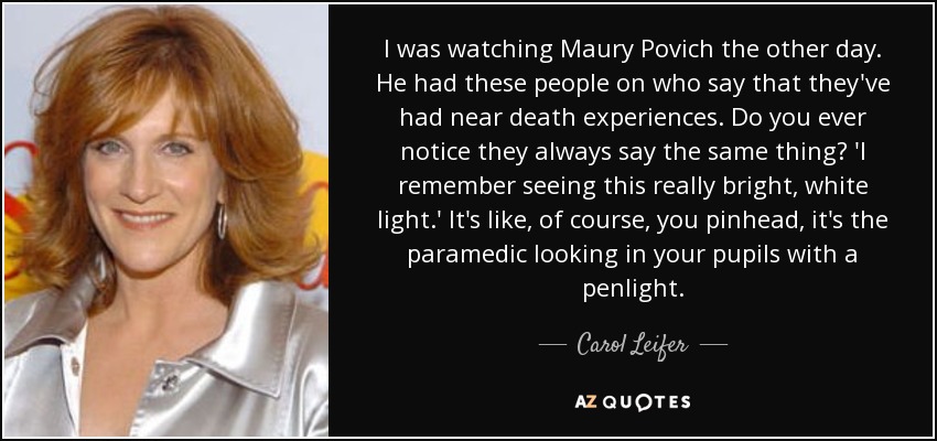 I was watching Maury Povich the other day. He had these people on who say that they've had near death experiences. Do you ever notice they always say the same thing? 'I remember seeing this really bright, white light.' It's like, of course, you pinhead, it's the paramedic looking in your pupils with a penlight. - Carol Leifer