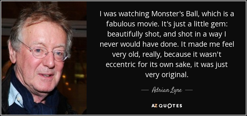 I was watching Monster's Ball, which is a fabulous movie. It's just a little gem: beautifully shot, and shot in a way I never would have done. It made me feel very old, really, because it wasn't eccentric for its own sake, it was just very original. - Adrian Lyne