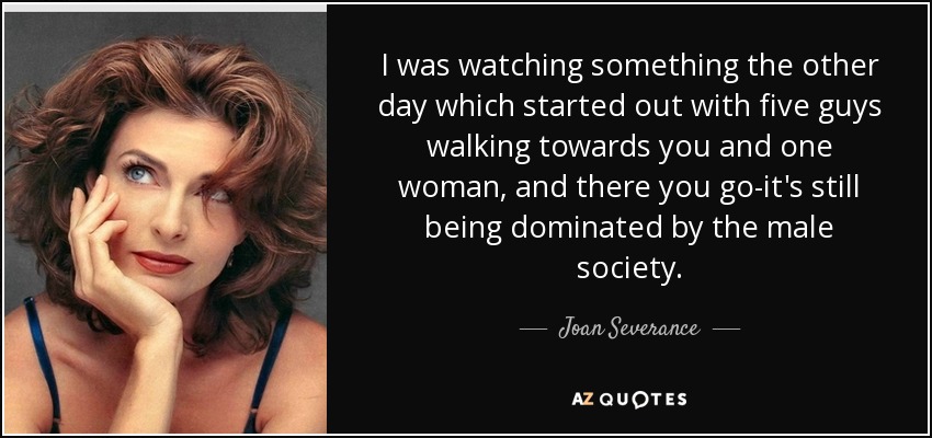 I was watching something the other day which started out with five guys walking towards you and one woman, and there you go-it's still being dominated by the male society. - Joan Severance
