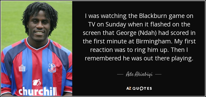 I was watching the Blackburn game on TV on Sunday when it flashed on the screen that George (Ndah) had scored in the first minute at Birmingham. My first reaction was to ring him up. Then I remembered he was out there playing. - Ade Akinbiyi