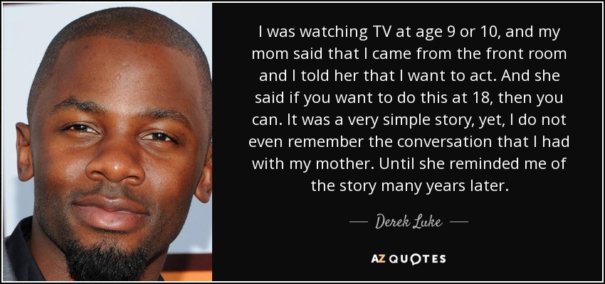 I was watching TV at age 9 or 10, and my mom said that I came from the front room and I told her that I want to act. And she said if you want to do this at 18, then you can. It was a very simple story, yet, I do not even remember the conversation that I had with my mother. Until she reminded me of the story many years later. - Derek Luke