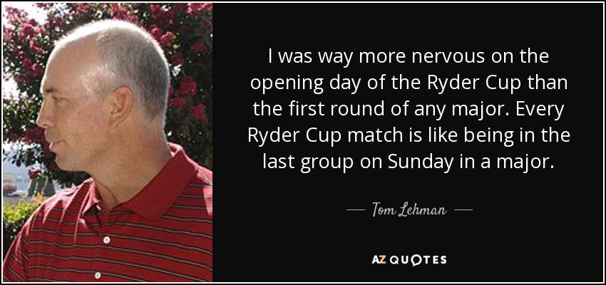 I was way more nervous on the opening day of the Ryder Cup than the first round of any major. Every Ryder Cup match is like being in the last group on Sunday in a major. - Tom Lehman