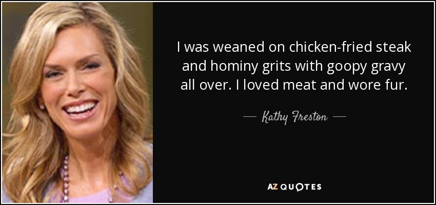 I was weaned on chicken-fried steak and hominy grits with goopy gravy all over. I loved meat and wore fur. - Kathy Freston