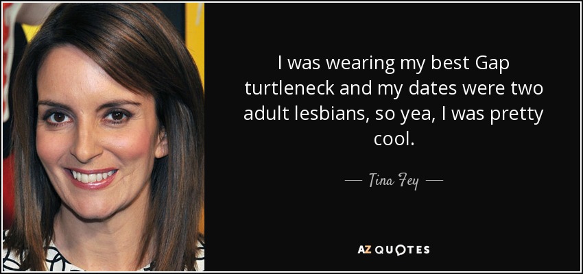 I was wearing my best Gap turtleneck and my dates were two adult lesbians, so yea, I was pretty cool. - Tina Fey