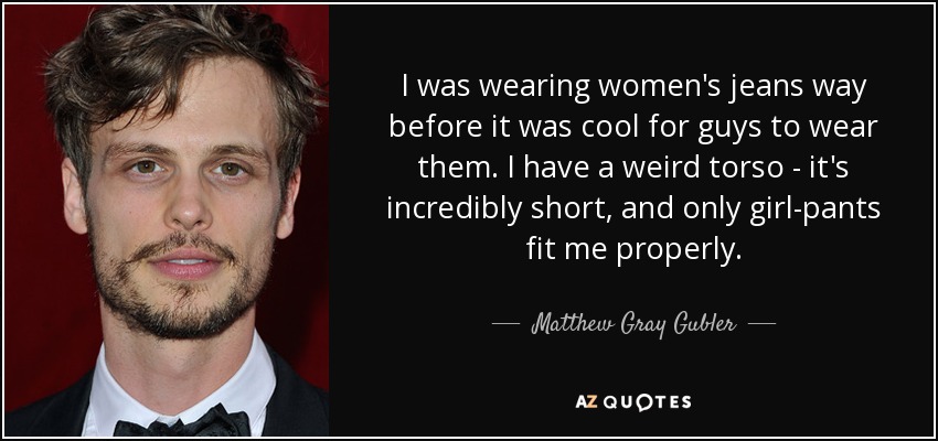 I was wearing women's jeans way before it was cool for guys to wear them. I have a weird torso - it's incredibly short, and only girl-pants fit me properly. - Matthew Gray Gubler