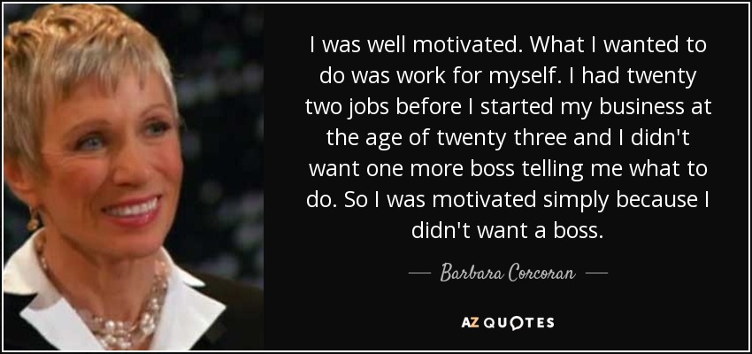 I was well motivated. What I wanted to do was work for myself. I had twenty two jobs before I started my business at the age of twenty three and I didn't want one more boss telling me what to do. So I was motivated simply because I didn't want a boss. - Barbara Corcoran