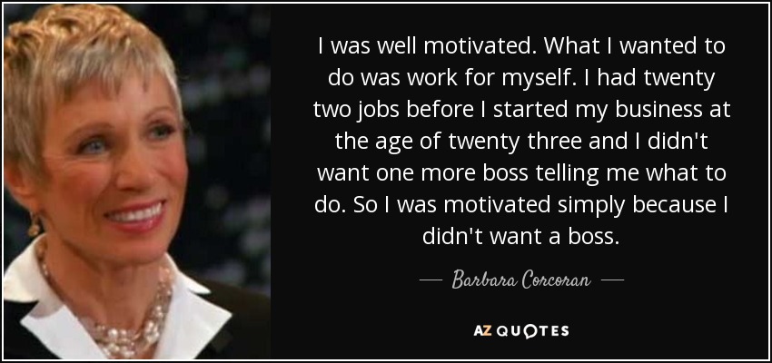 I was well motivated. What I wanted to do was work for myself. I had twenty two jobs before I started my business at the age of twenty three and I didn't want one more boss telling me what to do. So I was motivated simply because I didn't want a boss. - Barbara Corcoran