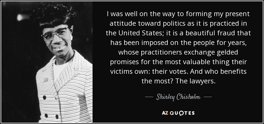 I was well on the way to forming my present attitude toward politics as it is practiced in the United States; it is a beautiful fraud that has been imposed on the people for years, whose practitioners exchange gelded promises for the most valuable thing their victims own: their votes. And who benefits the most? The lawyers. - Shirley Chisholm