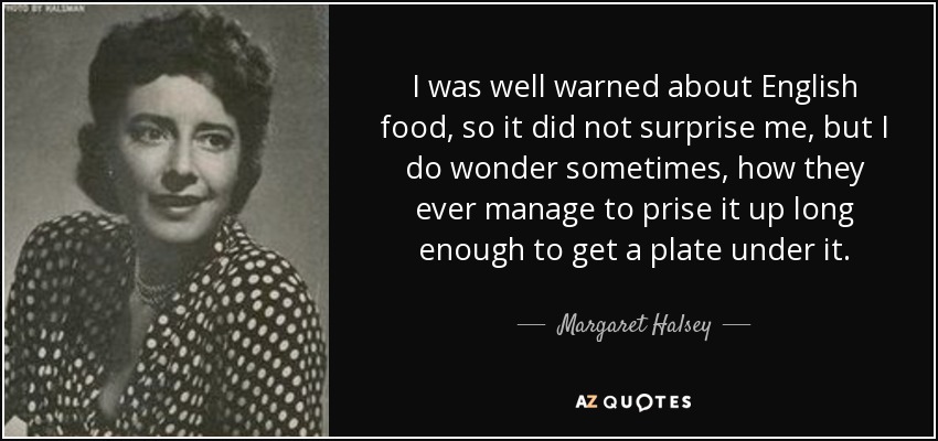 I was well warned about English food, so it did not surprise me, but I do wonder sometimes, how they ever manage to prise it up long enough to get a plate under it. - Margaret Halsey