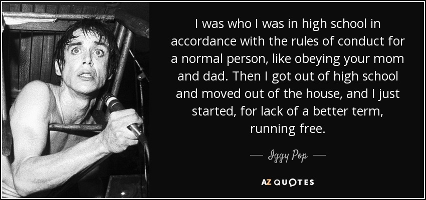 I was who I was in high school in accordance with the rules of conduct for a normal person, like obeying your mom and dad. Then I got out of high school and moved out of the house, and I just started, for lack of a better term, running free. - Iggy Pop