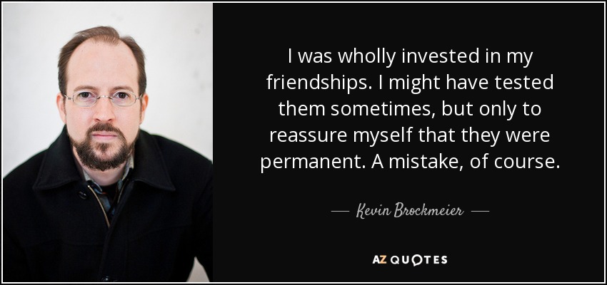 I was wholly invested in my friendships. I might have tested them sometimes, but only to reassure myself that they were permanent. A mistake, of course. - Kevin Brockmeier