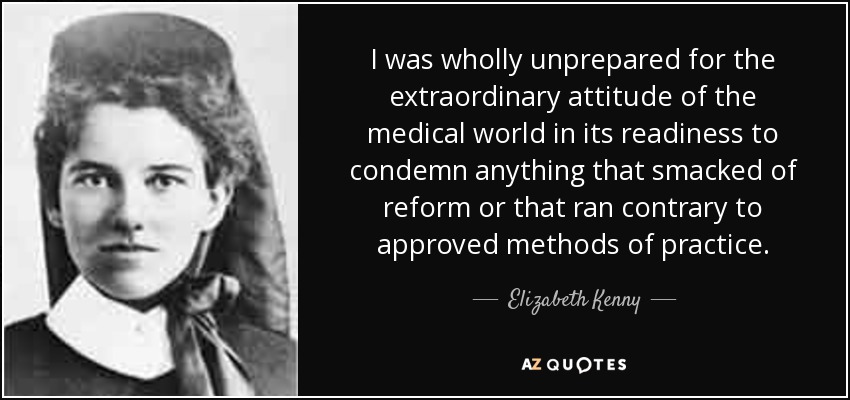 I was wholly unprepared for the extraordinary attitude of the medical world in its readiness to condemn anything that smacked of reform or that ran contrary to approved methods of practice. - Elizabeth Kenny