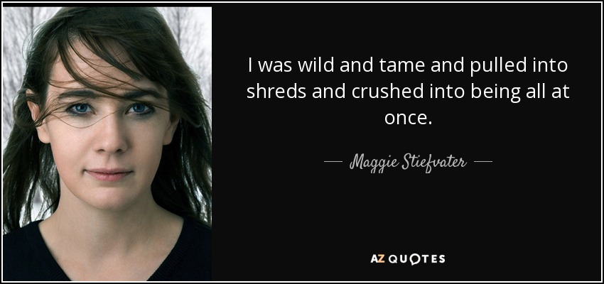I was wild and tame and pulled into shreds and crushed into being all at once. - Maggie Stiefvater