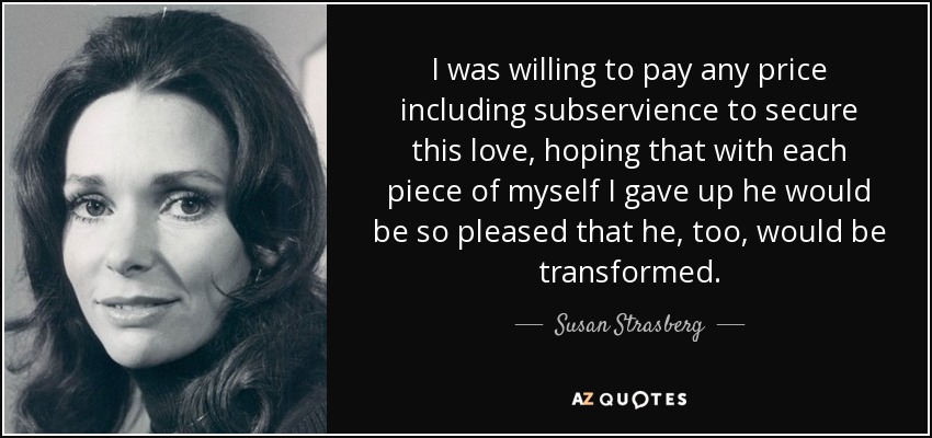 I was willing to pay any price including subservience to secure this love, hoping that with each piece of myself I gave up he would be so pleased that he, too, would be transformed. - Susan Strasberg