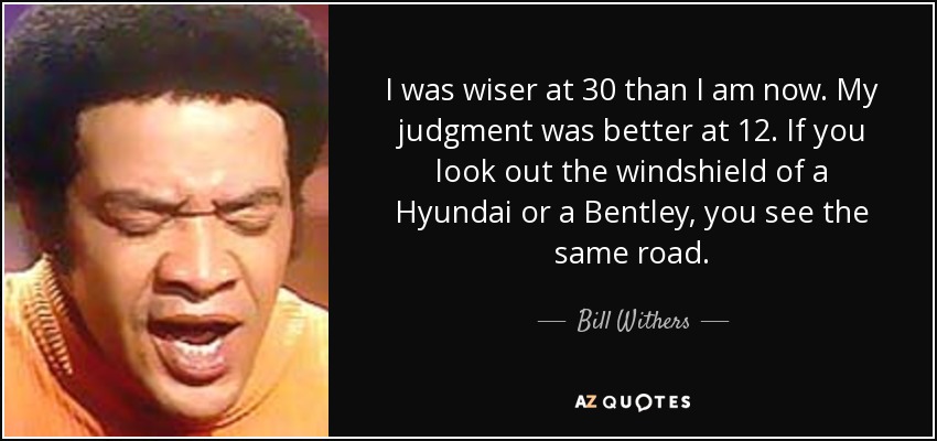I was wiser at 30 than I am now. My judgment was better at 12. If you look out the windshield of a Hyundai or a Bentley, you see the same road. - Bill Withers
