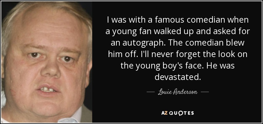 I was with a famous comedian when a young fan walked up and asked for an autograph. The comedian blew him off. I'll never forget the look on the young boy's face. He was devastated. - Louie Anderson