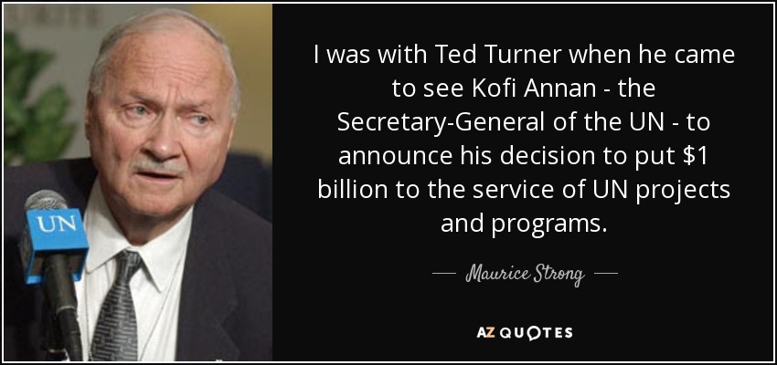 I was with Ted Turner when he came to see Kofi Annan - the Secretary-General of the UN - to announce his decision to put $1 billion to the service of UN projects and programs. - Maurice Strong