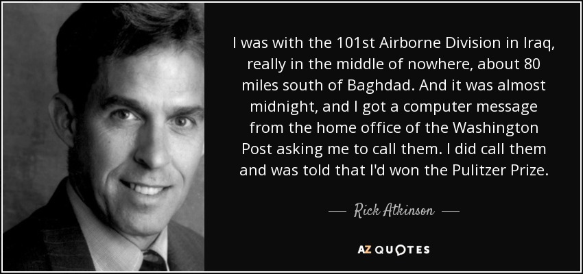 I was with the 101st Airborne Division in Iraq, really in the middle of nowhere, about 80 miles south of Baghdad. And it was almost midnight, and I got a computer message from the home office of the Washington Post asking me to call them. I did call them and was told that I'd won the Pulitzer Prize. - Rick Atkinson