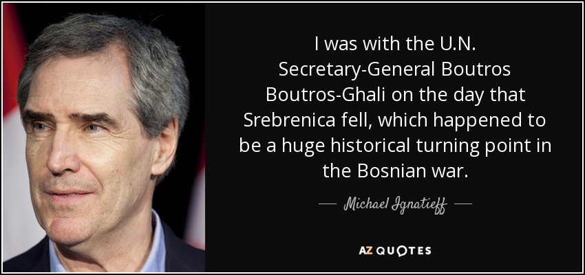 I was with the U.N. Secretary-General Boutros Boutros-Ghali on the day that Srebrenica fell, which happened to be a huge historical turning point in the Bosnian war. - Michael Ignatieff
