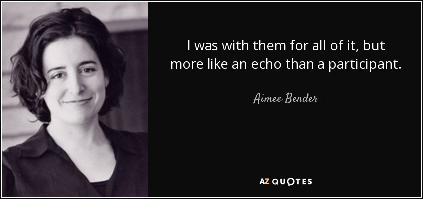 I was with them for all of it, but more like an echo than a participant. - Aimee Bender
