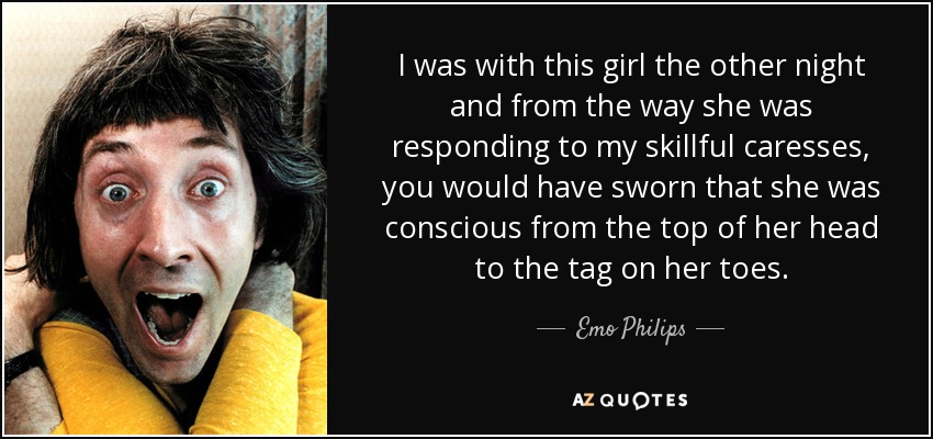 I was with this girl the other night and from the way she was responding to my skillful caresses, you would have sworn that she was conscious from the top of her head to the tag on her toes. - Emo Philips