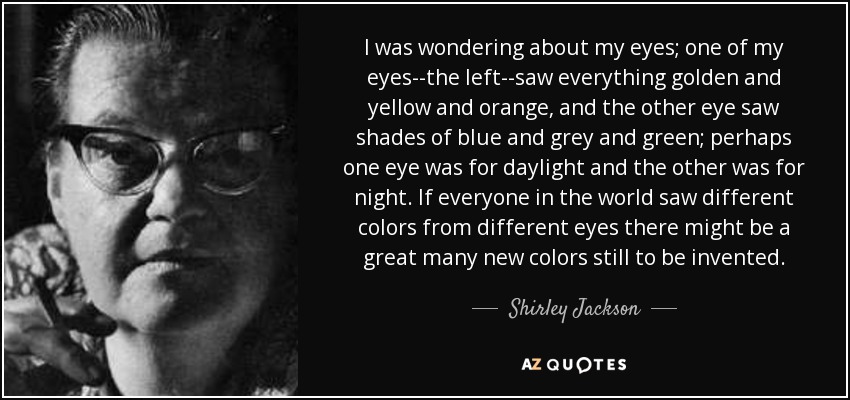 I was wondering about my eyes; one of my eyes--the left--saw everything golden and yellow and orange, and the other eye saw shades of blue and grey and green; perhaps one eye was for daylight and the other was for night. If everyone in the world saw different colors from different eyes there might be a great many new colors still to be invented. - Shirley Jackson