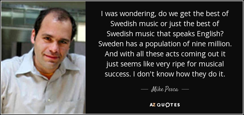 I was wondering, do we get the best of Swedish music or just the best of Swedish music that speaks English? Sweden has a population of nine million. And with all these acts coming out it just seems like very ripe for musical success. I don't know how they do it. - Mike Pesca