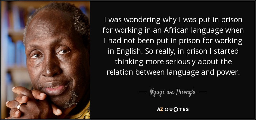 I was wondering why I was put in prison for working in an African language when I had not been put in prison for working in English. So really, in prison I started thinking more seriously about the relation between language and power. - Ngugi wa Thiong'o