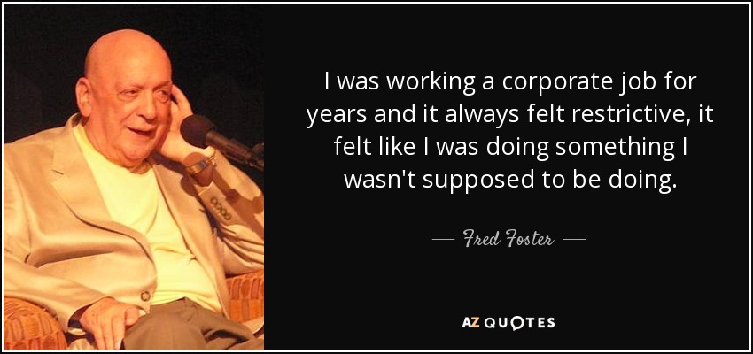 I was working a corporate job for years and it always felt restrictive, it felt like I was doing something I wasn't supposed to be doing. - Fred Foster