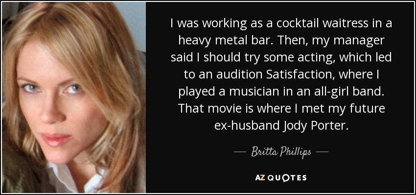 I was working as a cocktail waitress in a heavy metal bar. Then, my manager said I should try some acting, which led to an audition Satisfaction, where I played a musician in an all-girl band. That movie is where I met my future ex-husband Jody Porter. - Britta Phillips