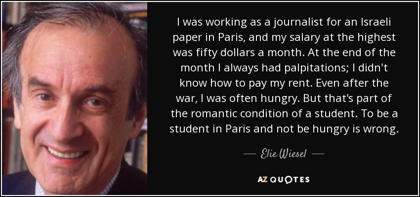 I was working as a journalist for an Israeli paper in Paris, and my salary at the highest was fifty dollars a month. At the end of the month I always had palpitations; I didn't know how to pay my rent. Even after the war, I was often hungry. But that's part of the romantic condition of a student. To be a student in Paris and not be hungry is wrong. - Elie Wiesel
