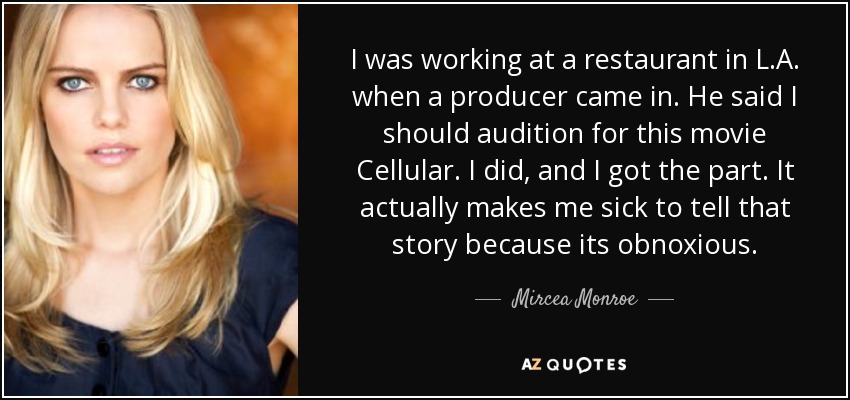 I was working at a restaurant in L.A. when a producer came in. He said I should audition for this movie Cellular. I did, and I got the part. It actually makes me sick to tell that story because its obnoxious. - Mircea Monroe