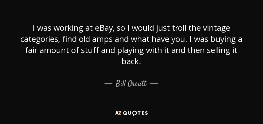 I was working at eBay, so I would just troll the vintage categories, find old amps and what have you. I was buying a fair amount of stuff and playing with it and then selling it back. - Bill Orcutt