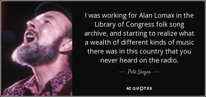 I was working for Alan Lomax in the Library of Congress folk song archive, and starting to realize what a wealth of different kinds of music there was in this country that you never heard on the radio. - Pete Seeger