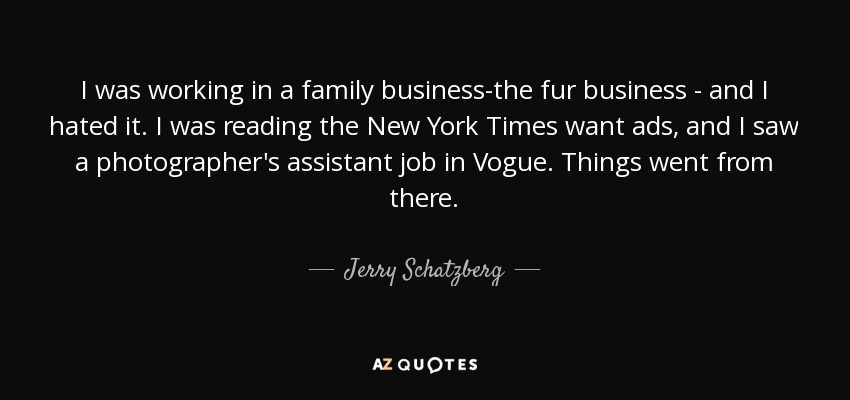 I was working in a family business-the fur business - and I hated it. I was reading the New York Times want ads, and I saw a photographer's assistant job in Vogue. Things went from there. - Jerry Schatzberg