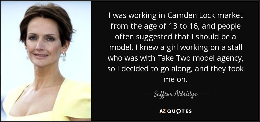 I was working in Camden Lock market from the age of 13 to 16, and people often suggested that I should be a model. I knew a girl working on a stall who was with Take Two model agency, so I decided to go along, and they took me on. - Saffron Aldridge
