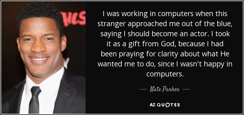 I was working in computers when this stranger approached me out of the blue, saying I should become an actor. I took it as a gift from God, because I had been praying for clarity about what He wanted me to do, since I wasn't happy in computers. - Nate Parker