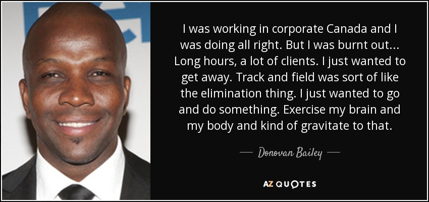 I was working in corporate Canada and I was doing all right. But I was burnt out... Long hours, a lot of clients. I just wanted to get away. Track and field was sort of like the elimination thing. I just wanted to go and do something. Exercise my brain and my body and kind of gravitate to that. - Donovan Bailey