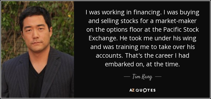 I was working in financing. I was buying and selling stocks for a market-maker on the options floor at the Pacific Stock Exchange. He took me under his wing and was training me to take over his accounts. That's the career I had embarked on, at the time. - Tim Kang